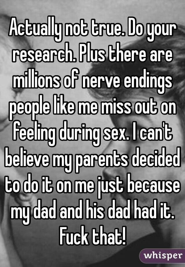 Actually not true. Do your research. Plus there are millions of nerve endings people like me miss out on feeling during sex. I can't believe my parents decided to do it on me just because my dad and his dad had it. Fuck that!