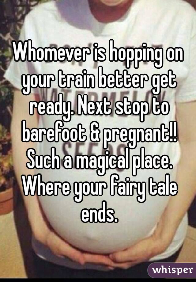 Whomever is hopping on your train better get ready. Next stop to barefoot & pregnant!! Such a magical place. Where your fairy tale ends.