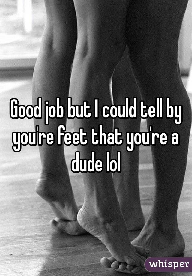 Good job but I could tell by you're feet that you're a dude lol