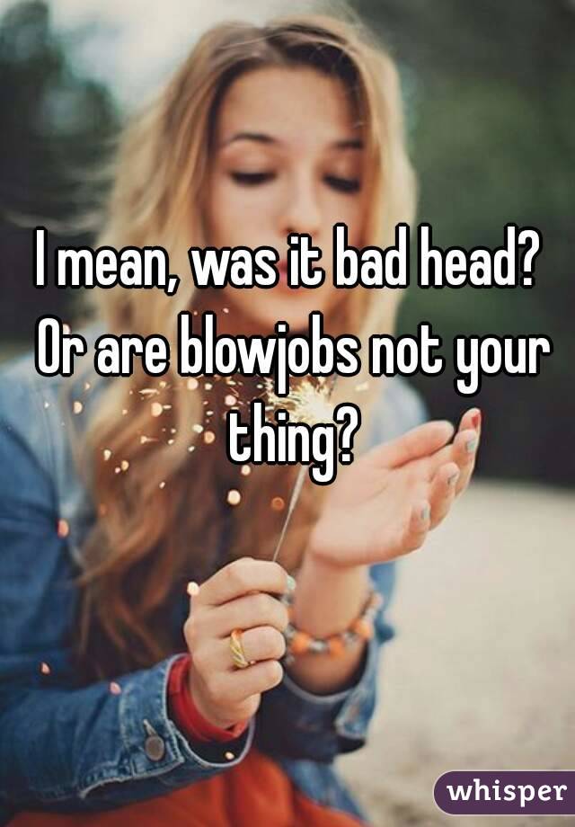 I mean, was it bad head? Or are blowjobs not your thing?