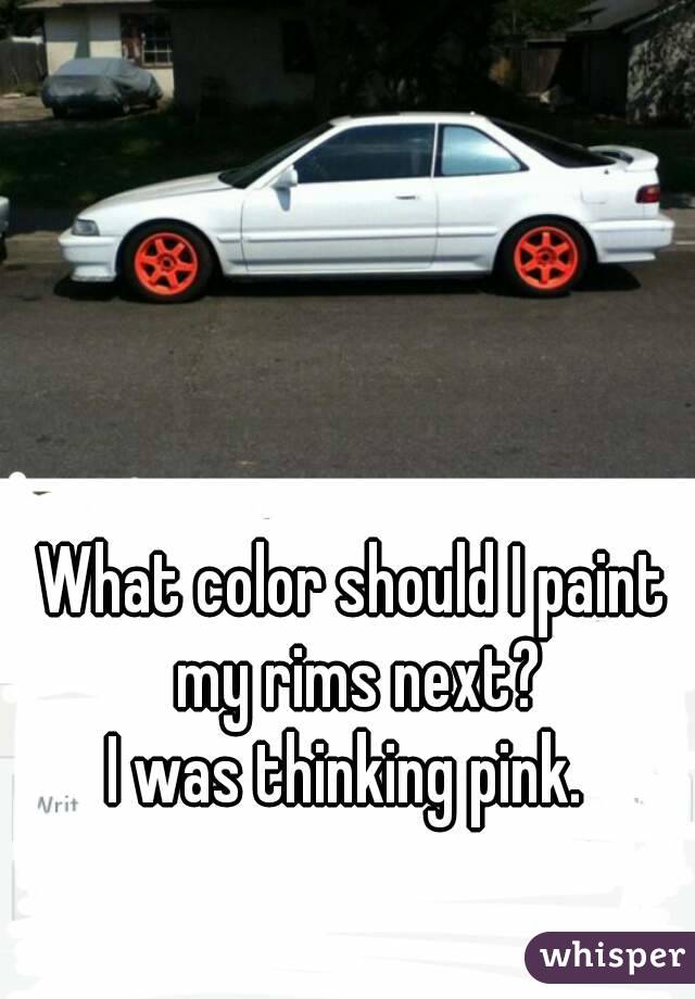 What color should I paint my rims next?
I was thinking pink. 