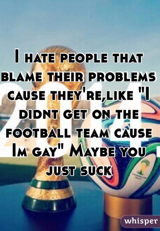 I hate people that blame their problems cause they're,like "I didnt get on the football team cause Im gay" Maybe you just suck 