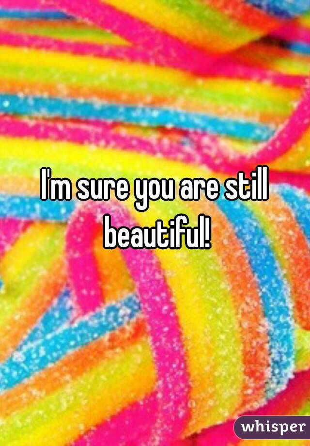 I'm sure you are still beautiful!