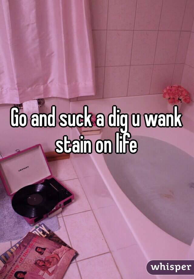 Go and suck a dig u wank stain on life 