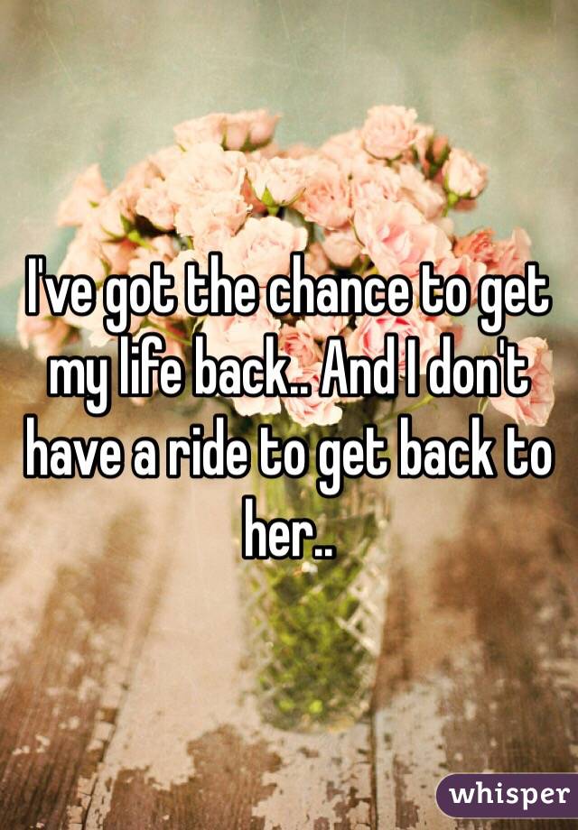 I've got the chance to get my life back.. And I don't have a ride to get back to her..