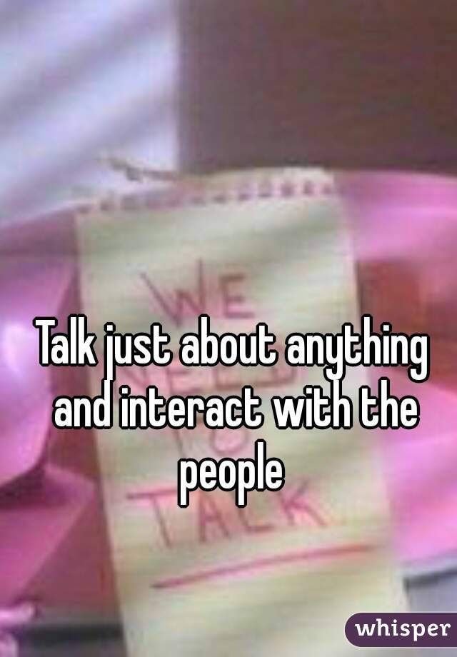 Talk just about anything and interact with the people 