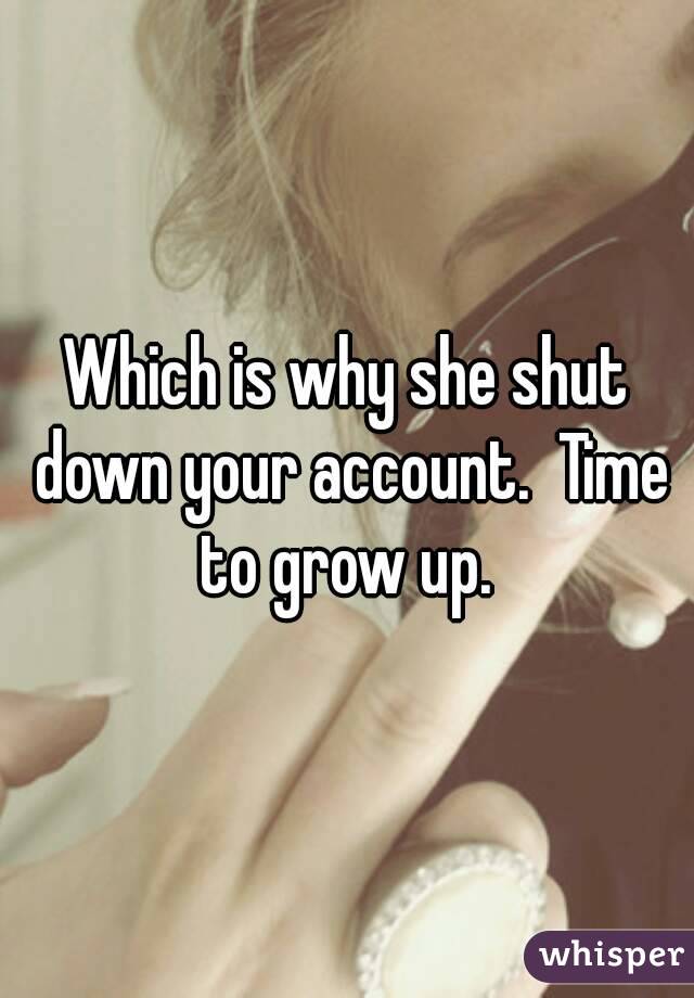 Which is why she shut down your account.  Time to grow up. 