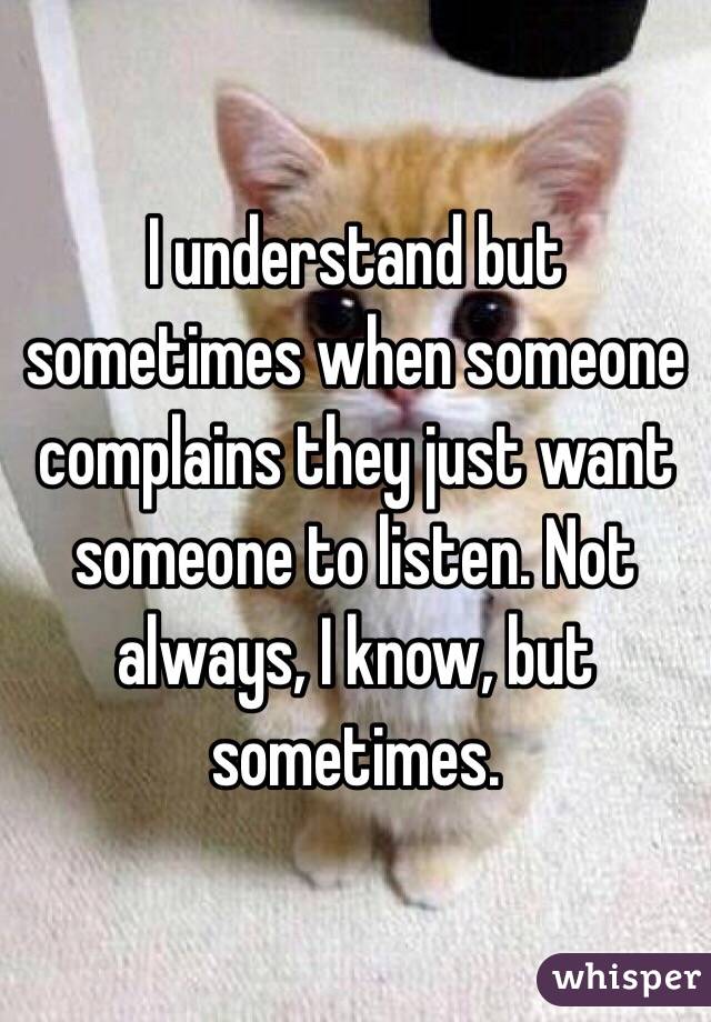 I understand but sometimes when someone complains they just want someone to listen. Not always, I know, but sometimes. 