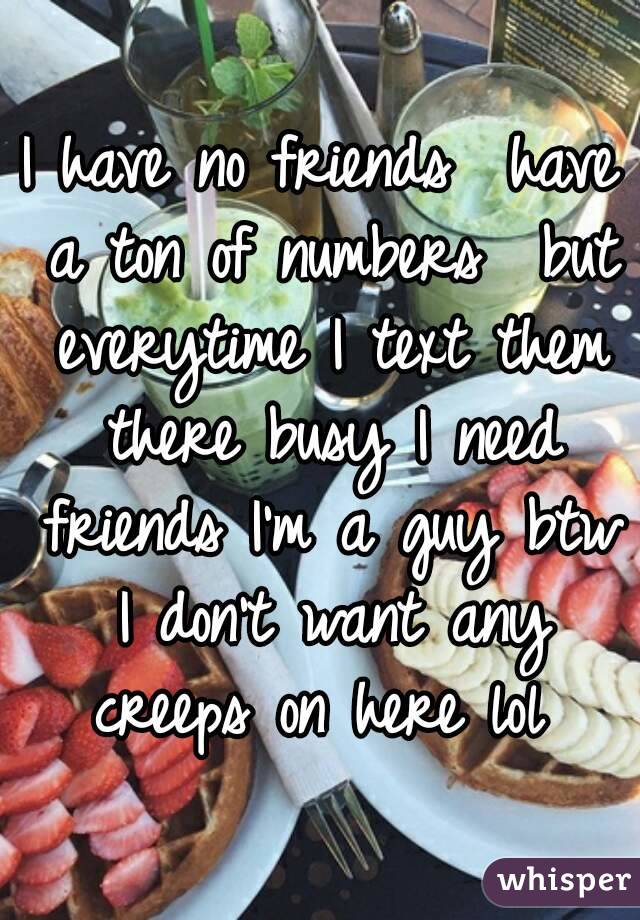 I have no friends  have a ton of numbers  but everytime I text them there busy I need friends I'm a guy btw I don't want any creeps on here lol 