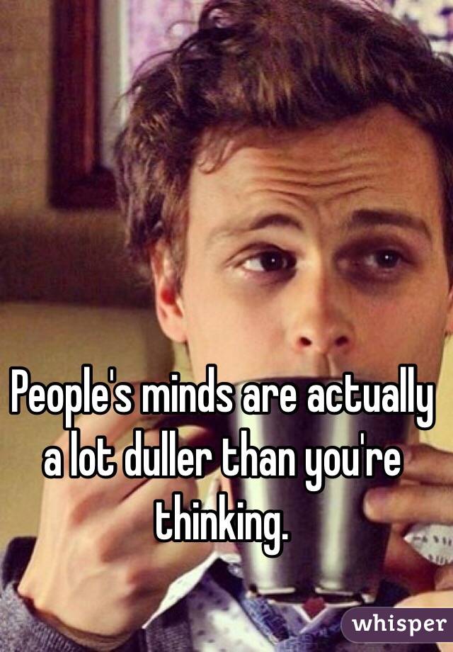 People's minds are actually a lot duller than you're thinking.