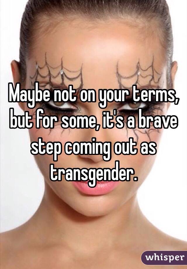 Maybe not on your terms, but for some, it's a brave step coming out as transgender.