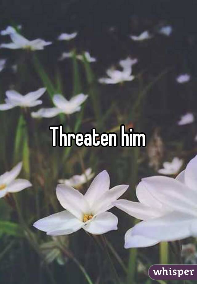 Threaten him