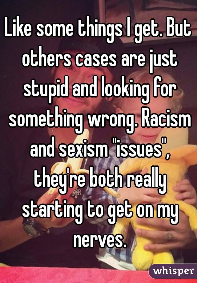 Like some things I get. But others cases are just stupid and looking for something wrong. Racism and sexism "issues", they're both really starting to get on my nerves.