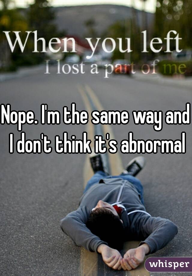 Nope. I'm the same way and I don't think it's abnormal