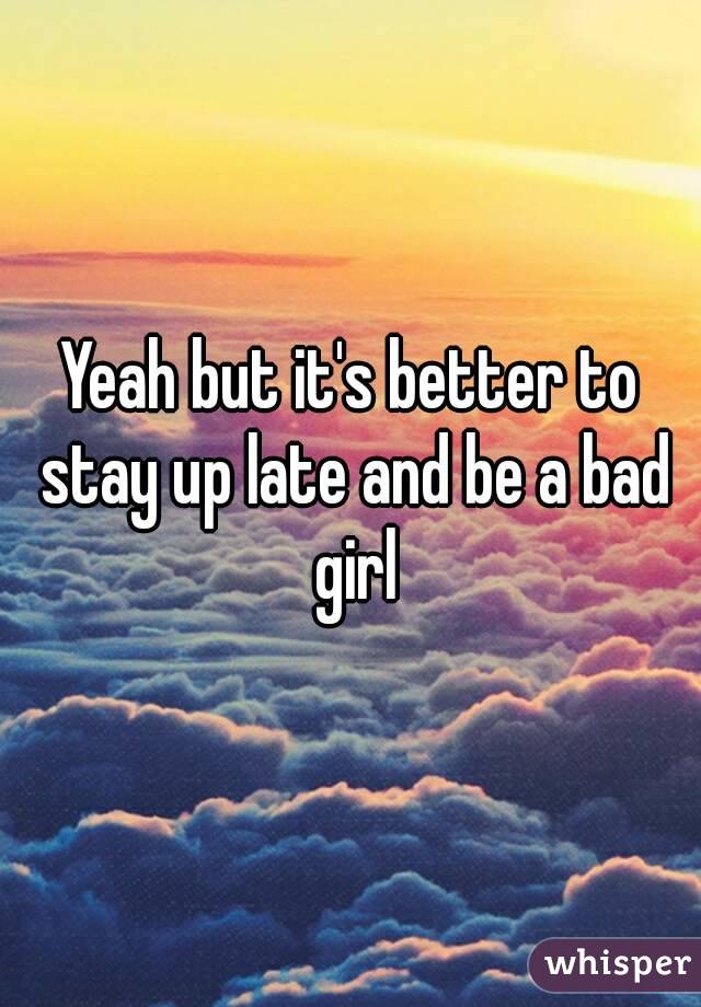 Yeah but it's better to stay up late and be a bad girl
