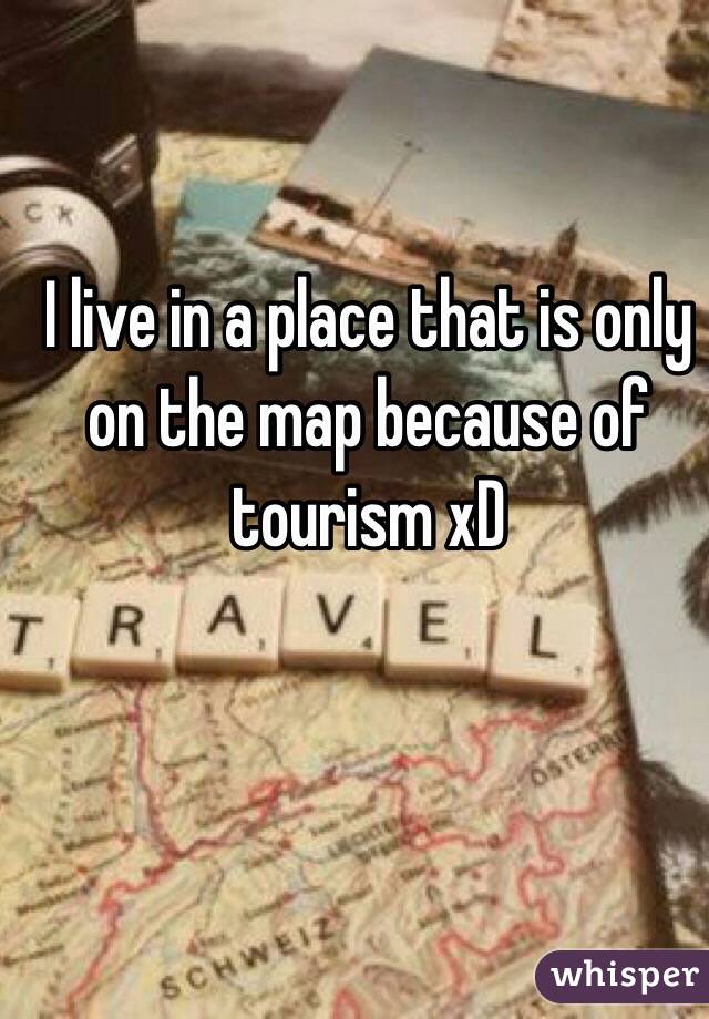 I live in a place that is only on the map because of tourism xD