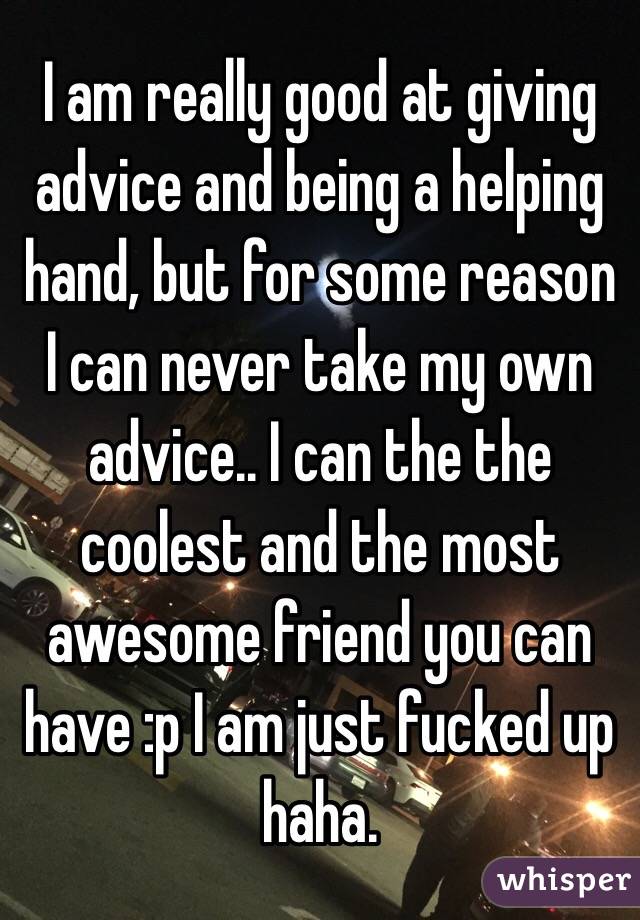 I am really good at giving advice and being a helping hand, but for some reason I can never take my own advice.. I can the the coolest and the most awesome friend you can have :p I am just fucked up haha. 