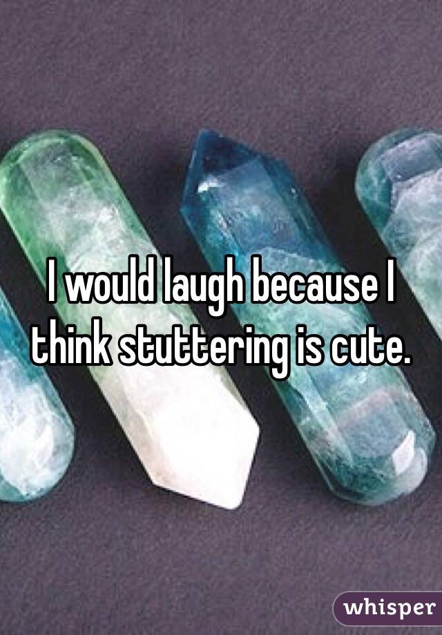 I would laugh because I think stuttering is cute. 