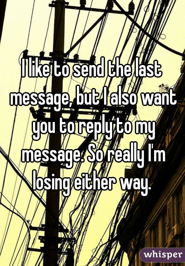 I like to send the last message, but I also want you to reply to my message. So really I'm losing either way. 
