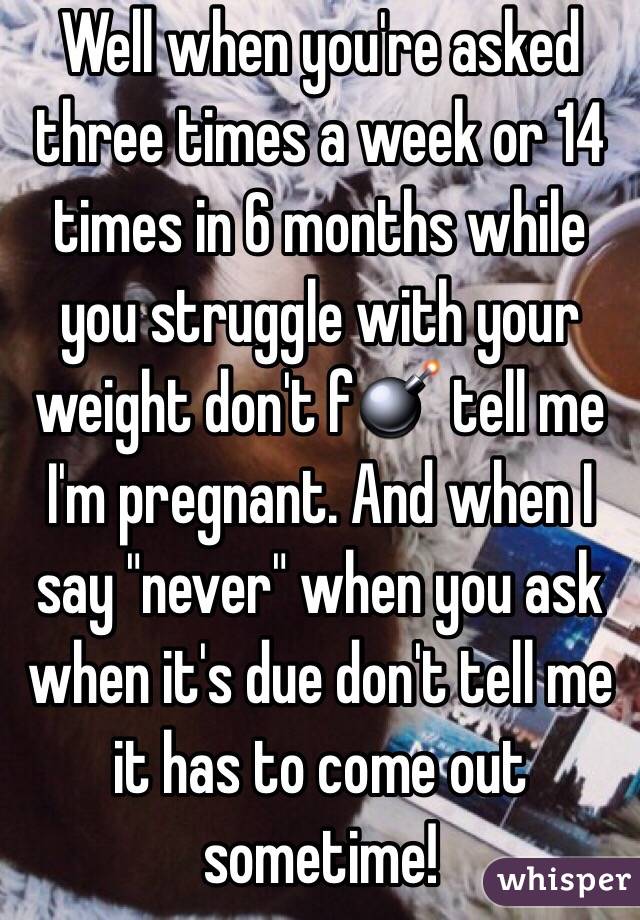 Well when you're asked three times a week or 14 times in 6 months while you struggle with your weight don't f💣 tell me I'm pregnant. And when I say "never" when you ask when it's due don't tell me it has to come out sometime!