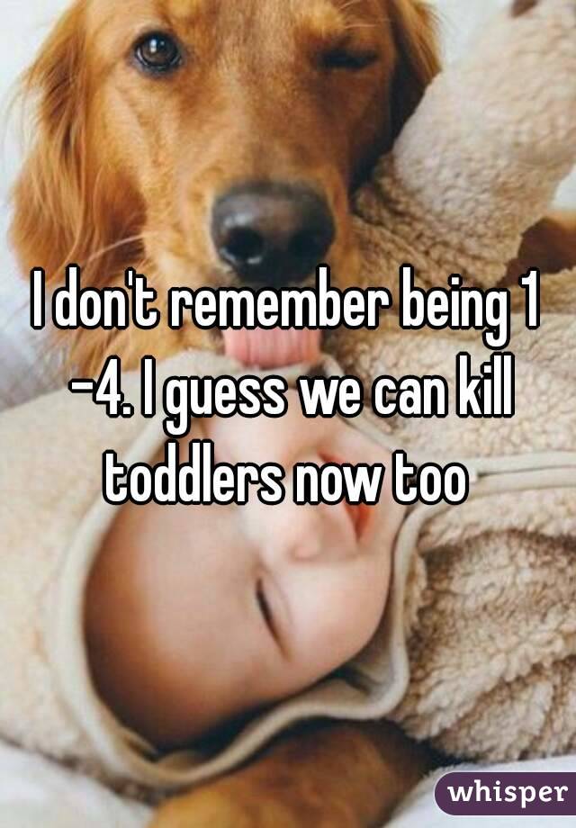 I don't remember being 1 -4. I guess we can kill toddlers now too 