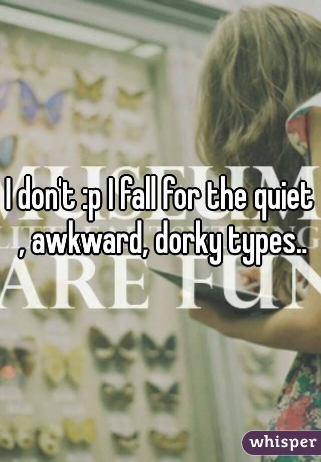 I don't :p I fall for the quiet , awkward, dorky types..