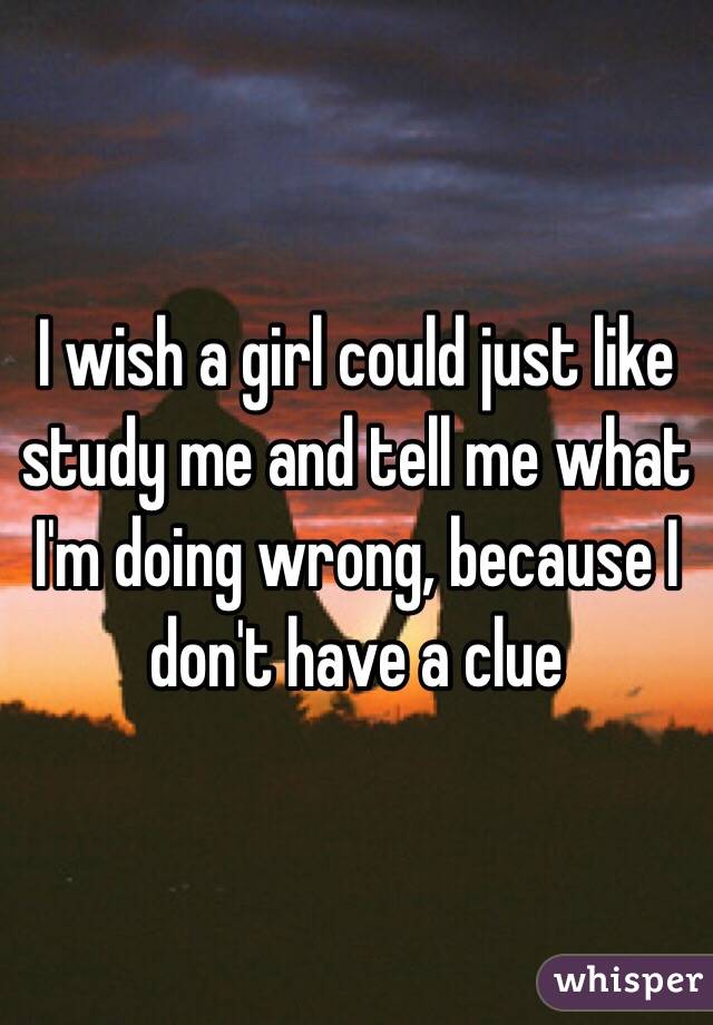 I wish a girl could just like study me and tell me what I'm doing wrong, because I don't have a clue