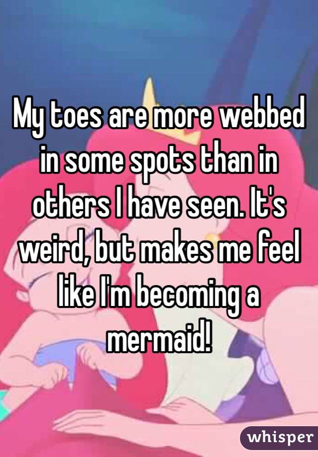 My toes are more webbed in some spots than in others I have seen. It's weird, but makes me feel like I'm becoming a mermaid!