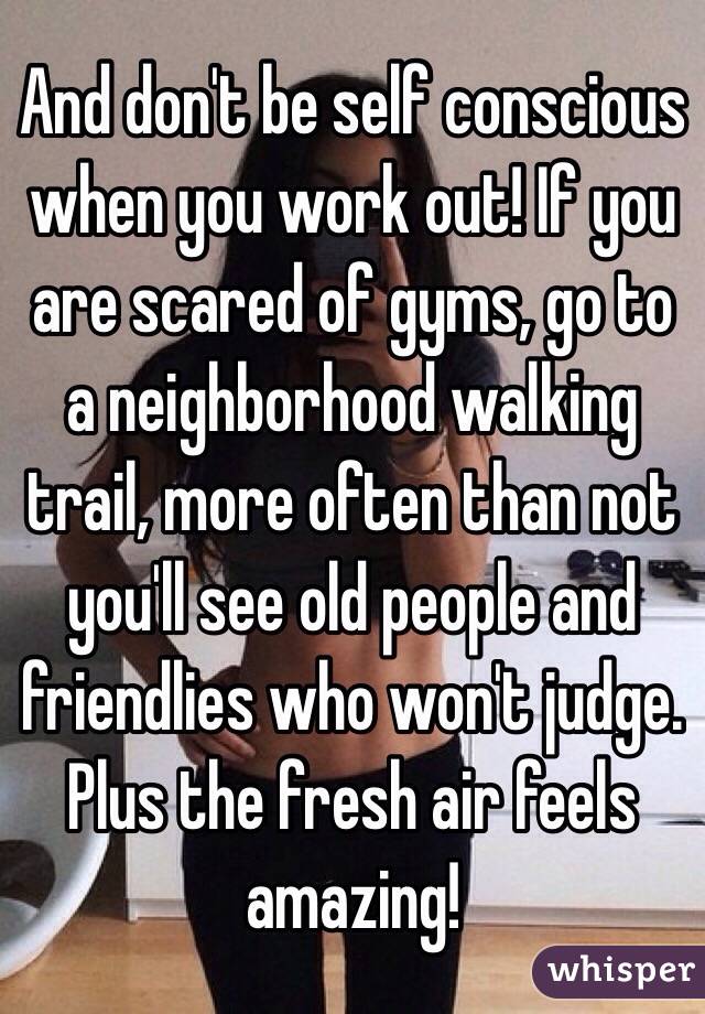 And don't be self conscious when you work out! If you are scared of gyms, go to a neighborhood walking trail, more often than not you'll see old people and friendlies who won't judge. Plus the fresh air feels amazing!