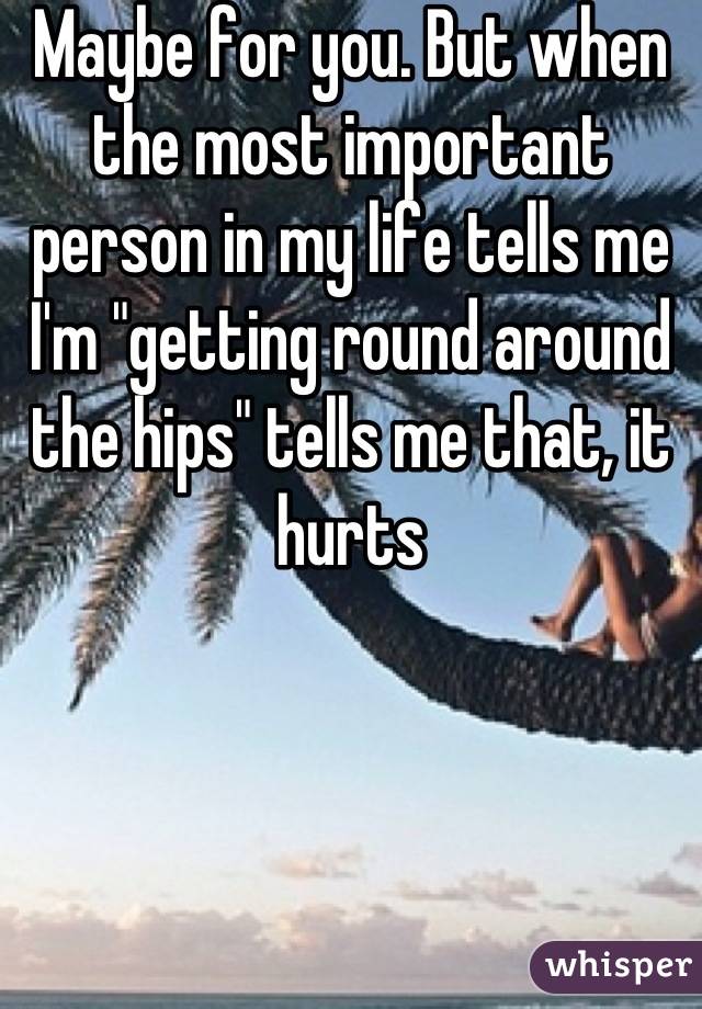 Maybe for you. But when the most important person in my life tells me I'm "getting round around the hips" tells me that, it hurts