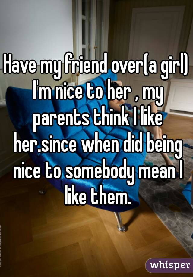 Have my friend over(a girl) I'm nice to her , my parents think I like her.since when did being nice to somebody mean I like them.