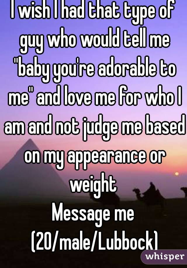 I wish I had that type of guy who would tell me "baby you're adorable to me" and love me for who I am and not judge me based on my appearance or weight 
Message me (20/male/Lubbock)