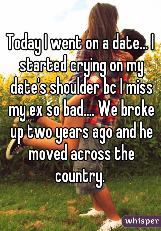 Today I went on a date... I started crying on my date's shoulder bc I miss my ex so bad.... We broke up two years ago and he moved across the country. 
