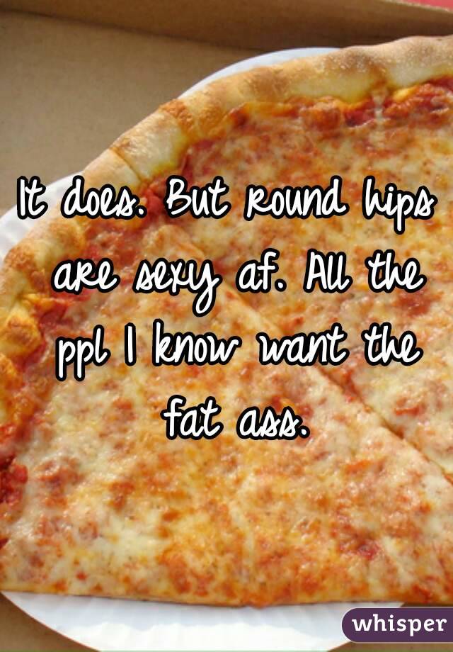 It does. But round hips are sexy af. All the ppl I know want the fat ass.