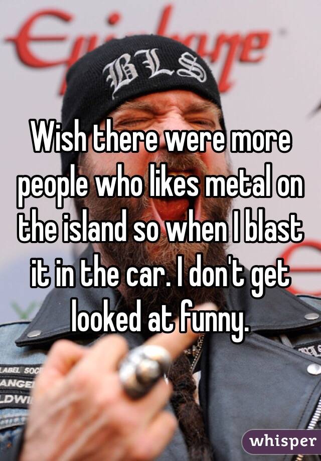 Wish there were more people who likes metal on the island so when I blast it in the car. I don't get looked at funny. 