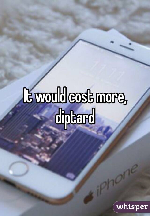 It would cost more, diptard 