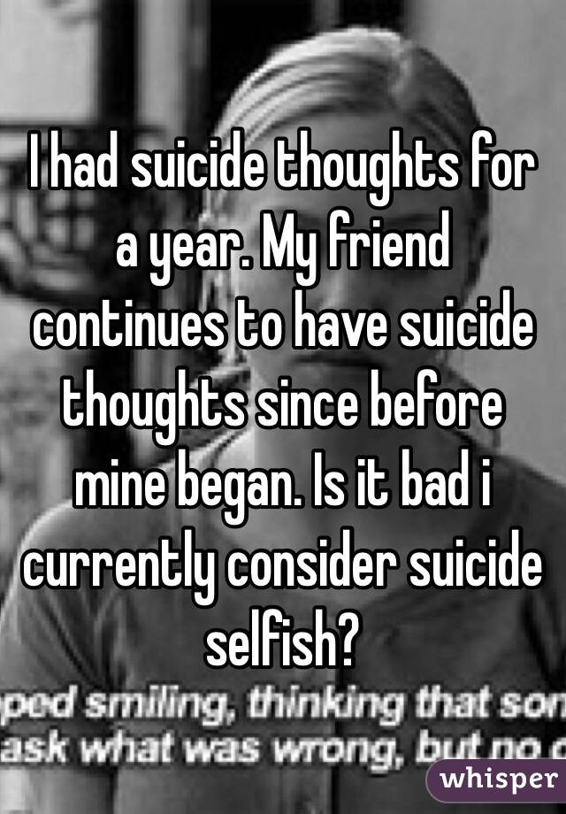 I had suicide thoughts for a year. My friend continues to have suicide thoughts since before mine began. Is it bad i currently consider suicide selfish?