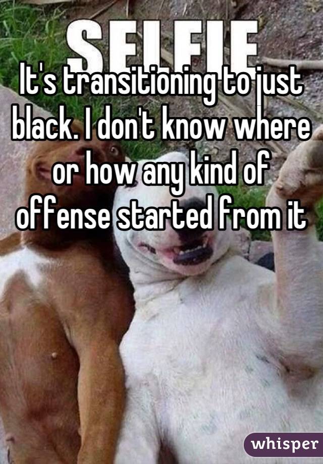 It's transitioning to just black. I don't know where or how any kind of offense started from it