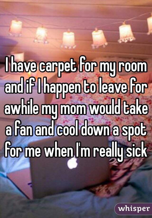 I have carpet for my room and if I happen to leave for awhile my mom would take a fan and cool down a spot for me when I'm really sick