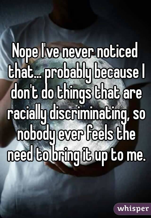Nope I've never noticed that... probably because I don't do things that are racially discriminating, so nobody ever feels the need to bring it up to me.