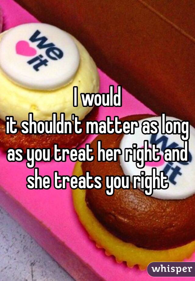 I would 
it shouldn't matter as long as you treat her right and she treats you right 
