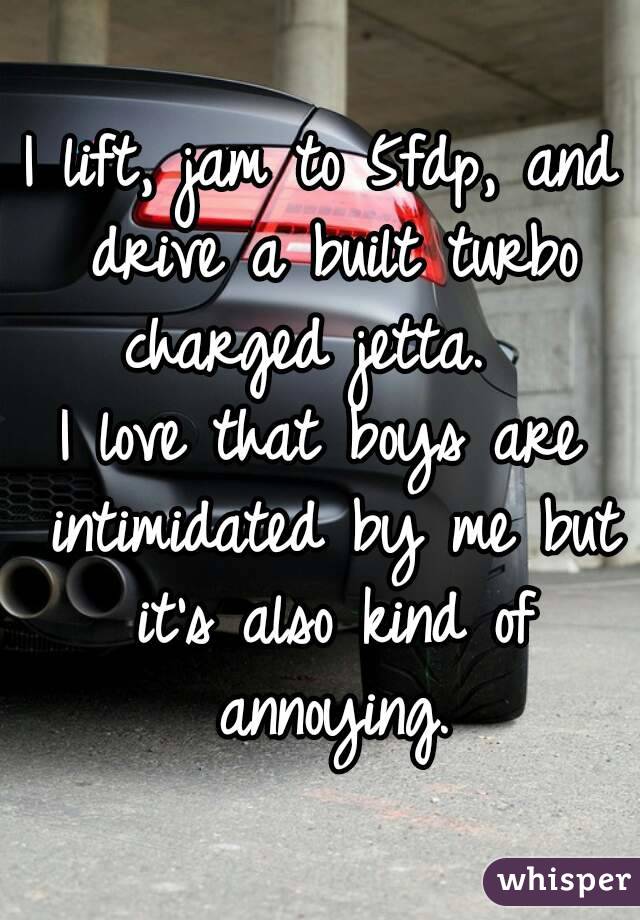 I lift, jam to 5fdp, and drive a built turbo charged jetta.  
I love that boys are intimidated by me but it's also kind of annoying.