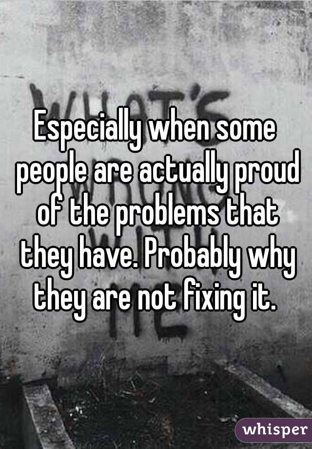 Especially when some people are actually proud of the problems that they have. Probably why they are not fixing it. 