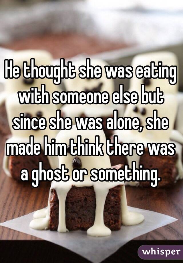 He thought she was eating with someone else but since she was alone, she made him think there was a ghost or something.