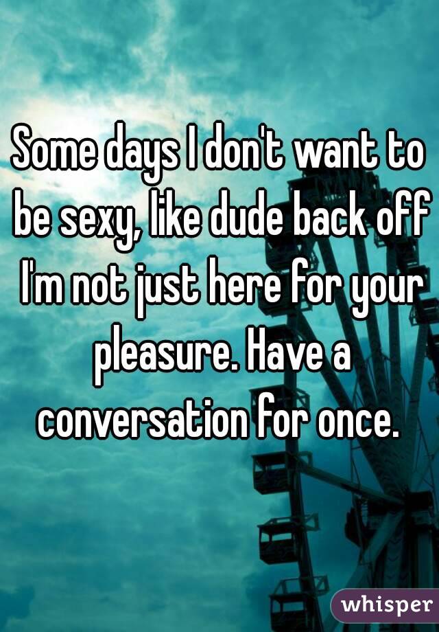 Some days I don't want to be sexy, like dude back off I'm not just here for your pleasure. Have a conversation for once. 