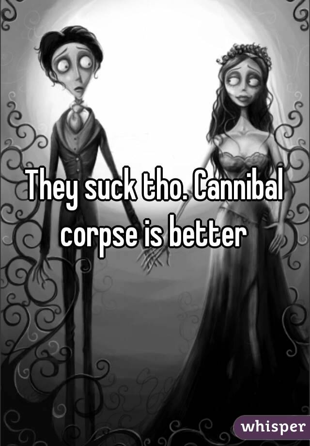 They suck tho. Cannibal corpse is better 