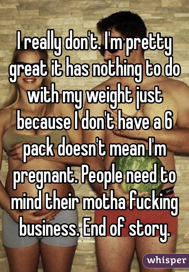 I really don't. I'm pretty great it has nothing to do with my weight just because I don't have a 6 pack doesn't mean I'm pregnant. People need to mind their motha fucking business. End of story. 