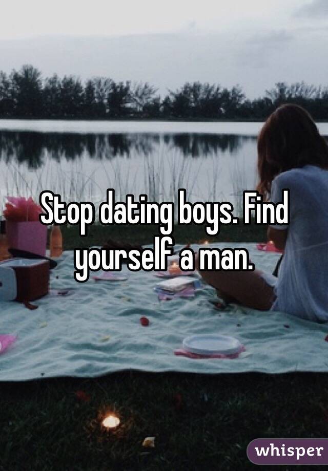 Stop dating boys. Find yourself a man. 