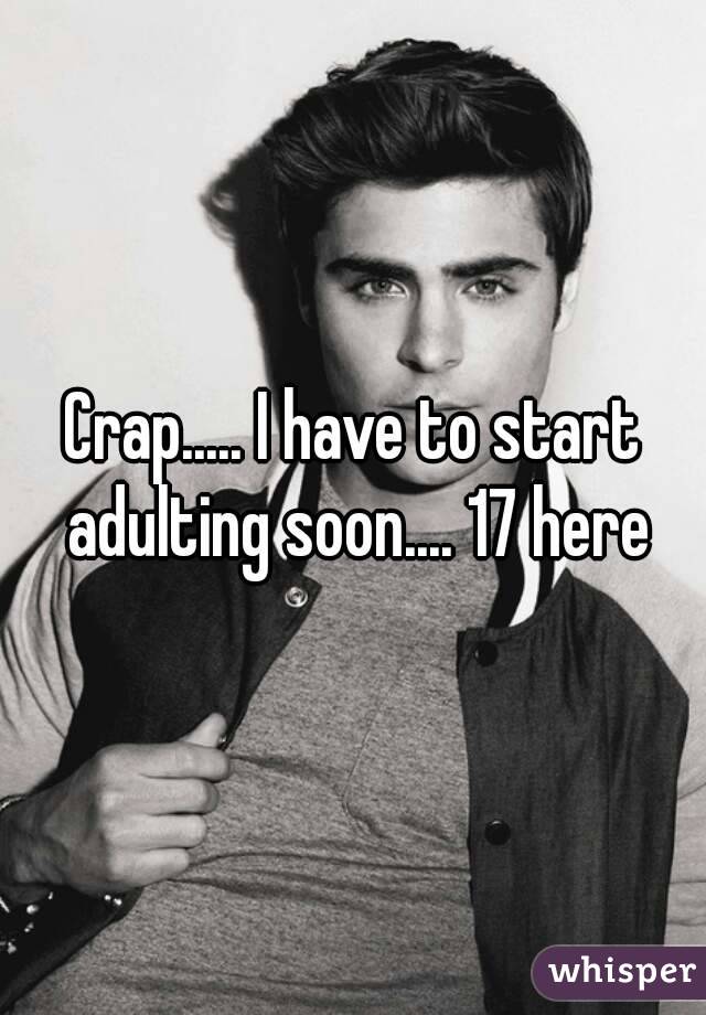 Crap..... I have to start adulting soon.... 17 here