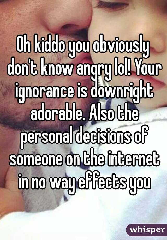 Oh kiddo you obviously don't know angry lol! Your ignorance is downright adorable. Also the personal decisions of someone on the internet in no way effects you